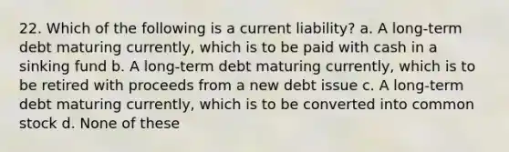 22. Which of the following is a current liability? a. A long-term debt maturing currently, which is to be paid with cash in a sinking fund b. A long-term debt maturing currently, which is to be retired with proceeds from a new debt issue c. A long-term debt maturing currently, which is to be converted into common stock d. None of these