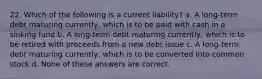 22. Which of the following is a current liability? a. A long-term debt maturing currently, which is to be paid with cash in a sinking fund b. A long-term debt maturing currently, which is to be retired with proceeds from a new debt issue c. A long-term debt maturing currently, which is to be converted into common stock d. None of these answers are correct.