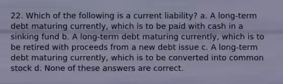 22. Which of the following is a current liability? a. A long-term debt maturing currently, which is to be paid with cash in a sinking fund b. A long-term debt maturing currently, which is to be retired with proceeds from a new debt issue c. A long-term debt maturing currently, which is to be converted into common stock d. None of these answers are correct.