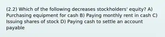 (2.2) Which of the following decreases stockholders' equity? A) Purchasing equipment for cash B) Paying monthly rent in cash C) Issuing shares of stock D) Paying cash to settle an account payable