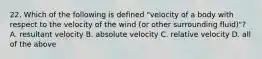 22. Which of the following is defined "velocity of a body with respect to the velocity of the wind (or other surrounding fluid)"? A. resultant velocity B. absolute velocity C. relative velocity D. all of the above