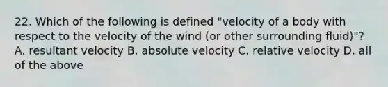 22. Which of the following is defined "velocity of a body with respect to the velocity of the wind (or other surrounding fluid)"? A. resultant velocity B. absolute velocity C. relative velocity D. all of the above