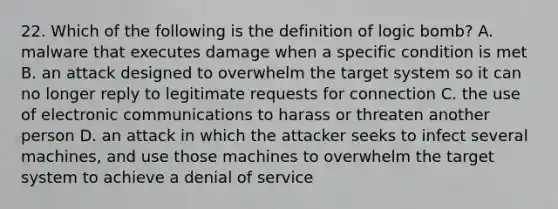 22. Which of the following is the definition of logic bomb? A. malware that executes damage when a specific condition is met B. an attack designed to overwhelm the target system so it can no longer reply to legitimate requests for connection C. the use of electronic communications to harass or threaten another person D. an attack in which the attacker seeks to infect several machines, and use those machines to overwhelm the target system to achieve a denial of service