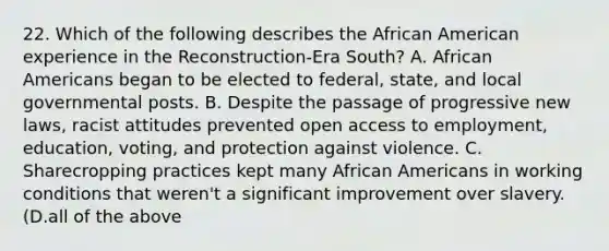 22. Which of the following describes the African American experience in the Reconstruction-Era South? A. African Americans began to be elected to federal, state, and local governmental posts. B. Despite the passage of progressive new laws, racist attitudes prevented open access to employment, education, voting, and protection against violence. C. Sharecropping practices kept many African Americans in working conditions that weren't a significant improvement over slavery. (D.all of the above