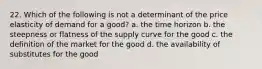 22. Which of the following is not a determinant of the price elasticity of demand for a good? a. the time horizon b. the steepness or flatness of the supply curve for the good c. the definition of the market for the good d. the availability of substitutes for the good