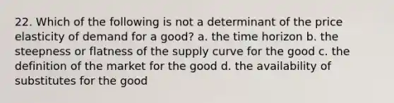 22. Which of the following is not a determinant of the price elasticity of demand for a good? a. the time horizon b. the steepness or flatness of the supply curve for the good c. the definition of the market for the good d. the availability of substitutes for the good