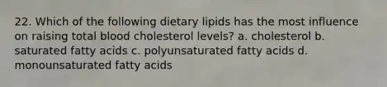 22. Which of the following dietary lipids has the most influence on raising total blood cholesterol levels? a. cholesterol b. saturated fatty acids c. polyunsaturated fatty acids d. monounsaturated fatty acids