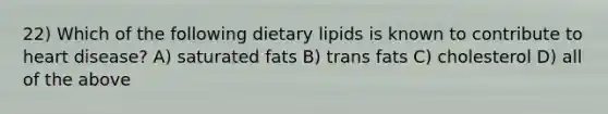 22) Which of the following dietary lipids is known to contribute to heart disease? A) saturated fats B) trans fats C) cholesterol D) all of the above