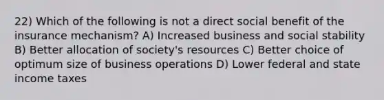 22) Which of the following is not a direct social benefit of the insurance mechanism? A) Increased business and social stability B) Better allocation of society's resources C) Better choice of optimum size of business operations D) Lower federal and state income taxes