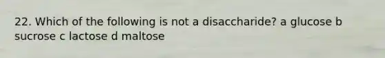 22. Which of the following is not a disaccharide? a glucose b sucrose c lactose d maltose