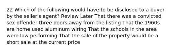 22 Which of the following would have to be disclosed to a buyer by the seller's agent? Review Later That there was a convicted sex offender three doors away from the listing That the 1960s era home used aluminum wiring That the schools in the area were low performing That the sale of the property would be a short sale at the current price