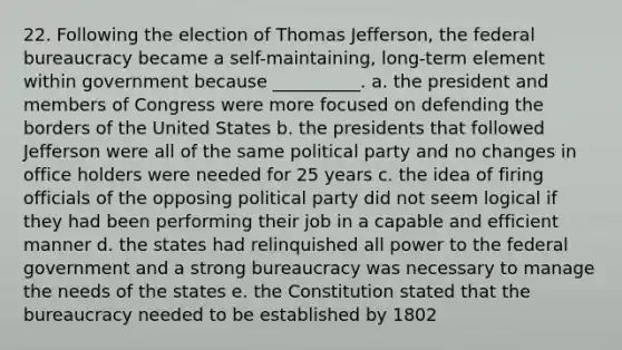 22. Following the election of Thomas Jefferson, the federal bureaucracy became a self-maintaining, long-term element within government because __________. a. the president and members of Congress were more focused on defending the borders of the United States b. the presidents that followed Jefferson were all of the same political party and no changes in office holders were needed for 25 years c. the idea of firing officials of the opposing political party did not seem logical if they had been performing their job in a capable and efficient manner d. the states had relinquished all power to the federal government and a strong bureaucracy was necessary to manage the needs of the states e. the Constitution stated that the bureaucracy needed to be established by 1802