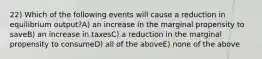 22) Which of the following events will cause a reduction in equilibrium output?A) an increase in the marginal propensity to saveB) an increase in taxesC) a reduction in the marginal propensity to consumeD) all of the aboveE) none of the above