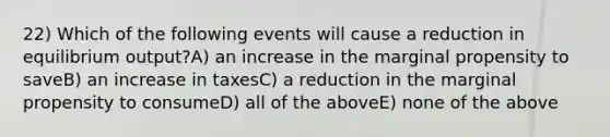 22) Which of the following events will cause a reduction in equilibrium output?A) an increase in the marginal propensity to saveB) an increase in taxesC) a reduction in the marginal propensity to consumeD) all of the aboveE) none of the above