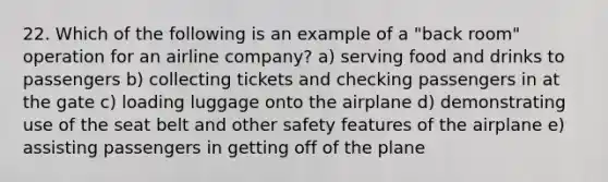 22. Which of the following is an example of a "back room" operation for an airline company? a) serving food and drinks to passengers b) collecting tickets and checking passengers in at the gate c) loading luggage onto the airplane d) demonstrating use of the seat belt and other safety features of the airplane e) assisting passengers in getting off of the plane