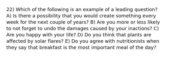 22) Which of the following is an example of a leading question? A) Is there a possibility that you would create something every week for the next couple of years? B) Are you more or less likely to not forget to undo the damages caused by your inactions? C) Are you happy with your life? D) Do you think that plants are affected by solar flares? E) Do you agree with nutritionists when they say that breakfast is the most important meal of the day?