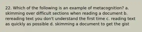 22. Which of the following is an example of metacognition? a. skimming over difficult sections when reading a document b. rereading text you don't understand the first time c. reading text as quickly as possible d. skimming a document to get the gist