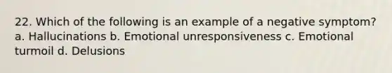 22. Which of the following is an example of a negative symptom? a. Hallucinations b. Emotional unresponsiveness c. Emotional turmoil d. Delusions