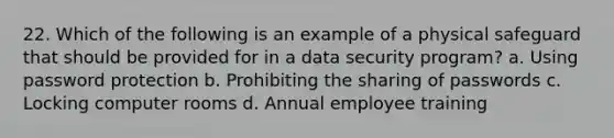 22. Which of the following is an example of a physical safeguard that should be provided for in a data security program? a. Using password protection b. Prohibiting the sharing of passwords c. Locking computer rooms d. Annual employee training