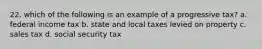 22. which of the following is an example of a progressive tax? a. federal income tax b. state and local taxes levied on property c. sales tax d. social security tax