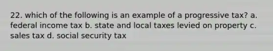 22. which of the following is an example of a progressive tax? a. federal income tax b. state and local taxes levied on property c. sales tax d. social security tax