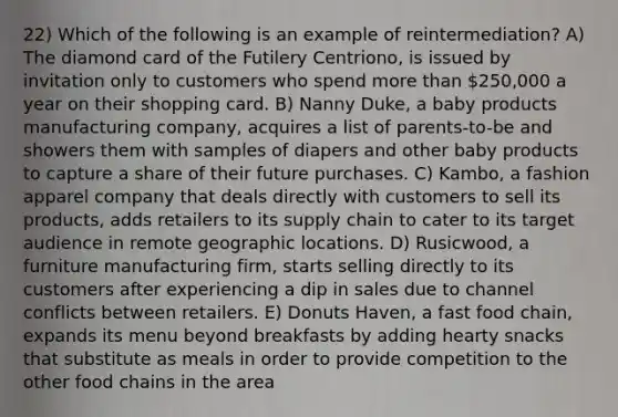 22) Which of the following is an example of reintermediation? A) The diamond card of the Futilery Centriono, is issued by invitation only to customers who spend more than 250,000 a year on their shopping card. B) Nanny Duke, a baby products manufacturing company, acquires a list of parents-to-be and showers them with samples of diapers and other baby products to capture a share of their future purchases. C) Kambo, a fashion apparel company that deals directly with customers to sell its products, adds retailers to its supply chain to cater to its target audience in remote geographic locations. D) Rusicwood, a furniture manufacturing firm, starts selling directly to its customers after experiencing a dip in sales due to channel conflicts between retailers. E) Donuts Haven, a fast food chain, expands its menu beyond breakfasts by adding hearty snacks that substitute as meals in order to provide competition to the other food chains in the area