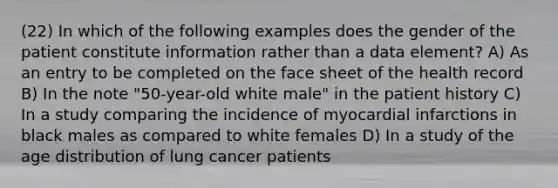 (22) In which of the following examples does the gender of the patient constitute information rather than a data element? A) As an entry to be completed on the face sheet of the health record B) In the note "50-year-old white male" in the patient history C) In a study comparing the incidence of myocardial infarctions in black males as compared to white females D) In a study of the age distribution of lung cancer patients