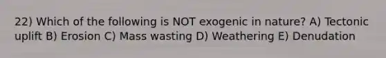 22) Which of the following is NOT exogenic in nature? A) Tectonic uplift B) Erosion C) Mass wasting D) Weathering E) Denudation