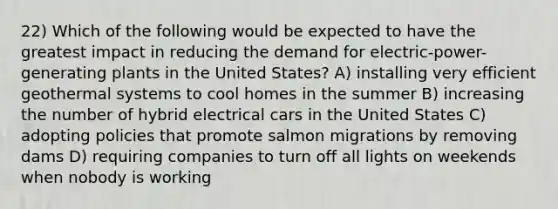 22) Which of the following would be expected to have the greatest impact in reducing the demand for electric-power-generating plants in the United States? A) installing very efficient geothermal systems to cool homes in the summer B) increasing the number of hybrid electrical cars in the United States C) adopting policies that promote salmon migrations by removing dams D) requiring companies to turn off all lights on weekends when nobody is working