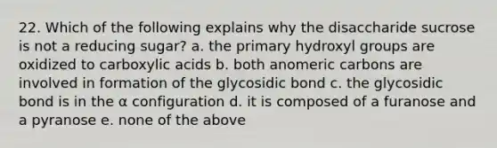 22. Which of the following explains why the disaccharide sucrose is not a reducing sugar? a. the primary hydroxyl groups are oxidized to carboxylic acids b. both anomeric carbons are involved in formation of the glycosidic bond c. the glycosidic bond is in the α configuration d. it is composed of a furanose and a pyranose e. none of the above