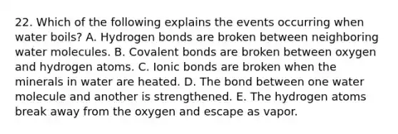 22. Which of the following explains the events occurring when water boils? A. Hydrogen bonds are broken between neighboring water molecules. B. Covalent bonds are broken between oxygen and hydrogen atoms. C. Ionic bonds are broken when the minerals in water are heated. D. The bond between one water molecule and another is strengthened. E. The hydrogen atoms break away from the oxygen and escape as vapor.