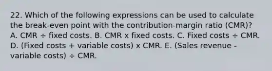 22. Which of the following expressions can be used to calculate the break-even point with the contribution-margin ratio (CMR)? A. CMR ÷ fixed costs. B. CMR x fixed costs. C. Fixed costs ÷ CMR. D. (Fixed costs + variable costs) x CMR. E. (Sales revenue - variable costs) ÷ CMR.