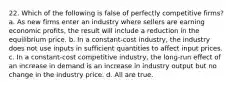 22. Which of the following is false of perfectly competitive firms? a. As new firms enter an industry where sellers are earning economic profits, the result will include a reduction in the equilibrium price. b. In a constant-cost industry, the industry does not use inputs in sufficient quantities to affect input prices. c. In a constant-cost competitive industry, the long-run effect of an increase in demand is an increase in industry output but no change in the industry price. d. All are true.