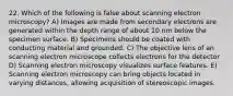 22. Which of the following is false about scanning electron microscopy? A) Images are made from secondary electrons are generated within the depth range of about 10 nm below the specimen surface. B) Specimens should be coated with conducting material and grounded. C) The objective lens of an scanning electron microscope collects electrons for the detector D) Scanning electron microscopy visualizes surface features. E) Scanning electron microscopy can bring objects located in varying distances, allowing acquisition of stereoscopic images.