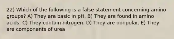 22) Which of the following is a false statement concerning amino groups? A) They are basic in pH. B) They are found in amino acids. C) They contain nitrogen. D) They are nonpolar. E) They are components of urea