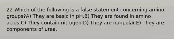 22 Which of the following is a false statement concerning amino groups?A) They are basic in pH.B) They are found in amino acids.C) They contain nitrogen.D) They are nonpolar.E) They are components of urea.