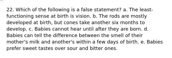 22. Which of the following is a false statement? a. The least-functioning sense at birth is vision. b. The rods are mostly developed at birth, but cones take another six months to develop. c. Babies cannot hear until after they are born. d. Babies can tell the difference between the smell of their mother's milk and another's within a few days of birth. e. Babies prefer sweet tastes over sour and bitter ones.