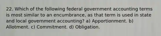 22. Which of the following federal government accounting terms is most similar to an encumbrance, as that term is used in state and local government accounting? a) Apportionment. b) Allotment. c) Commitment. d) Obligation.