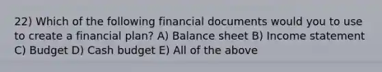 22) Which of the following financial documents would you to use to create a financial plan? A) Balance sheet B) Income statement C) Budget D) Cash budget E) All of the above