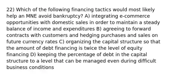 22) Which of the following financing tactics would most likely help an MNE avoid bankruptcy? A) integrating e-commerce opportunities with domestic sales in order to maintain a steady balance of income and expenditures B) agreeing to forward contracts with customers and hedging purchases and sales on future currency rates C) organizing the capital structure so that the amount of debt financing is twice the level of equity financing D) keeping the percentage of debt in the capital structure to a level that can be managed even during difficult business conditions