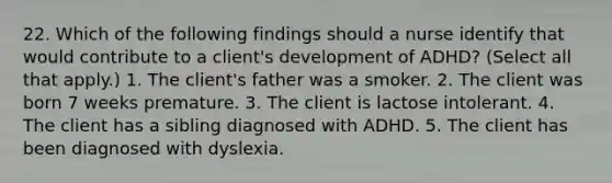 22. Which of the following findings should a nurse identify that would contribute to a client's development of ADHD? (Select all that apply.) 1. The client's father was a smoker. 2. The client was born 7 weeks premature. 3. The client is lactose intolerant. 4. The client has a sibling diagnosed with ADHD. 5. The client has been diagnosed with dyslexia.