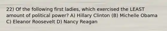 22) Of the following first ladies, which exercised the LEAST amount of political power? A) Hillary Clinton (B) Michelle Obama C) Eleanor Roosevelt D) Nancy Reagan