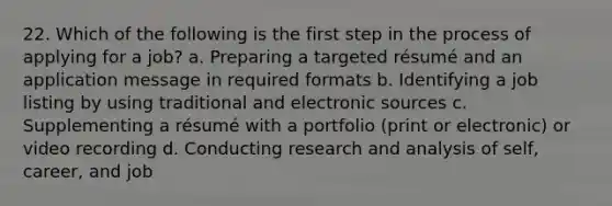 22. Which of the following is the first step in the process of applying for a job? a. Preparing a targeted résumé and an application message in required formats b. Identifying a job listing by using traditional and electronic sources c. Supplementing a résumé with a portfolio (print or electronic) or video recording d. Conducting research and analysis of self, career, and job