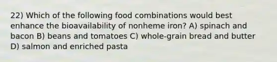 22) Which of the following food combinations would best enhance the bioavailability of nonheme iron? A) spinach and bacon B) beans and tomatoes C) whole-grain bread and butter D) salmon and enriched pasta