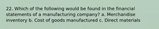 22. Which of the following would be found in the financial statements of a manufacturing company? a. Merchandise inventory b. Cost of goods manufactured c. Direct materials