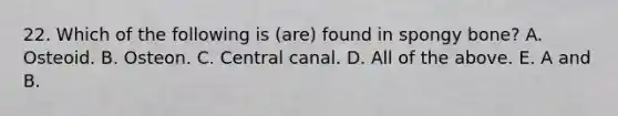 22. Which of the following is (are) found in spongy bone? A. Osteoid. B. Osteon. C. Central canal. D. All of the above. E. A and B.