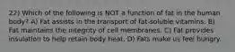 22) Which of the following is NOT a function of fat in the human body? A) Fat assists in the transport of fat-soluble vitamins. B) Fat maintains the integrity of cell membranes. C) Fat provides insulation to help retain body heat. D) Fats make us feel hungry.