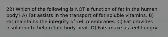 22) Which of the following is NOT a function of fat in the human body? A) Fat assists in the transport of fat-soluble vitamins. B) Fat maintains the integrity of cell membranes. C) Fat provides insulation to help retain body heat. D) Fats make us feel hungry.