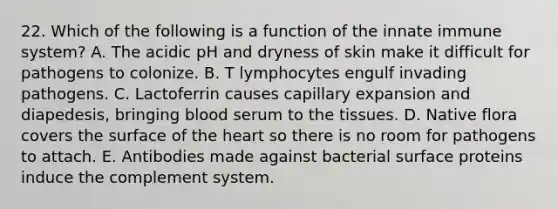 22. Which of the following is a function of the innate immune system? A. The acidic pH and dryness of skin make it difficult for pathogens to colonize. B. T lymphocytes engulf invading pathogens. C. Lactoferrin causes capillary expansion and diapedesis, bringing blood serum to the tissues. D. Native flora covers the surface of the heart so there is no room for pathogens to attach. E. Antibodies made against bacterial surface proteins induce the complement system.