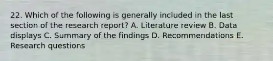 22. Which of the following is generally included in the last section of the research report? A. Literature review B. Data displays C. Summary of the findings D. Recommendations E. Research questions